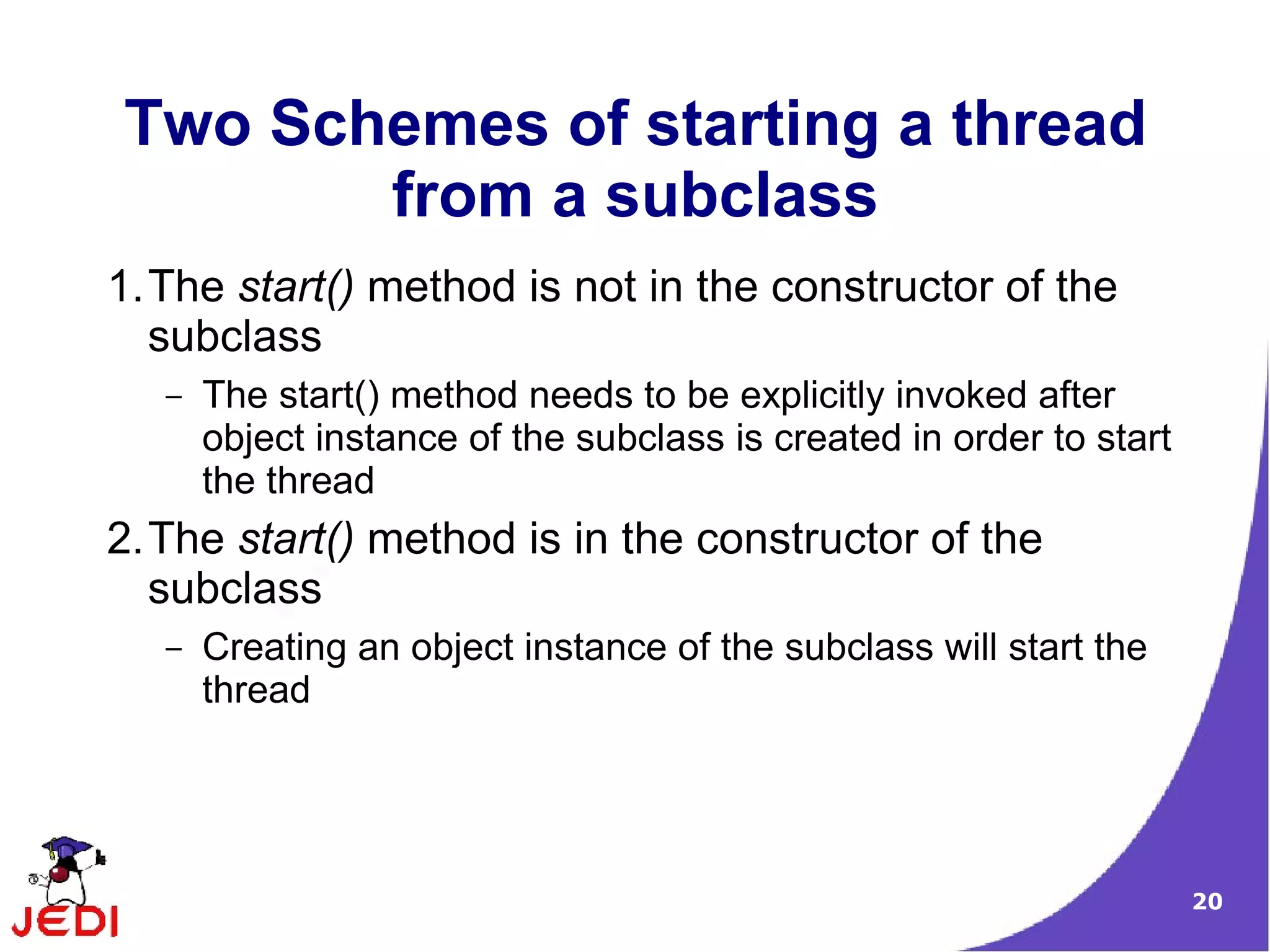 Two Schemes of starting a thread
       from a subclass
1.The start() method is not in the constructor of the
  subclass
   –   The start() method needs to be explicitly invoked after
       object instance of the subclass is created in order to start
       the thread
2.The start() method is in the constructor of the
  subclass
   –   Creating an object instance of the subclass will start the
       thread




                                                                      20
 