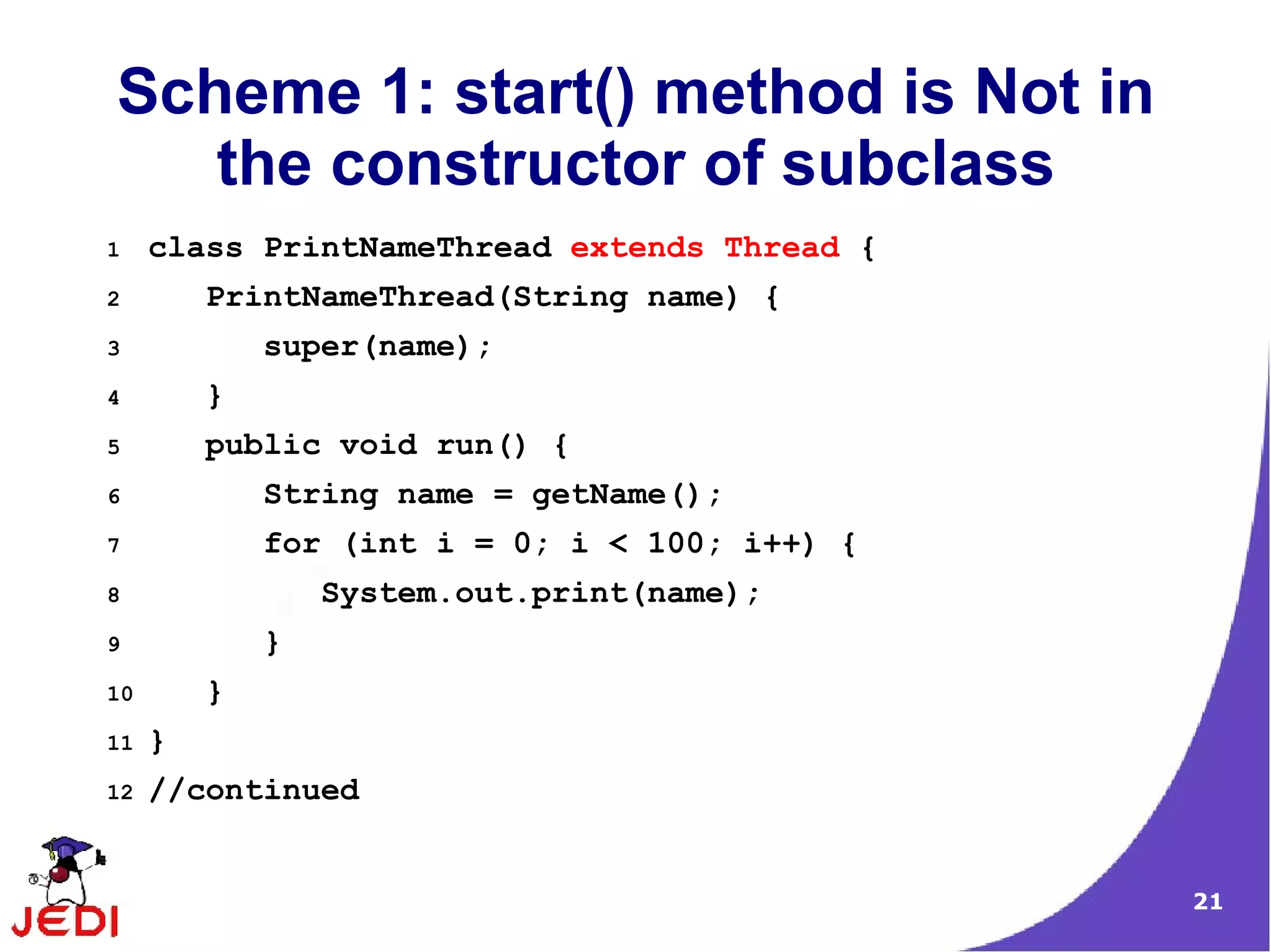 Scheme 1: start() method is Not in
   the constructor of subclass
1    class PrintNameThread extends Thread {
2        PrintNameThread(String name) {
3            super(name);
4        }
5        public void run() {
6            String name = getName();
7            for (int i = 0; i < 100; i++) {
8                System.out.print(name);
9            }
10       }
11   }
12   //continued


                                               21
 