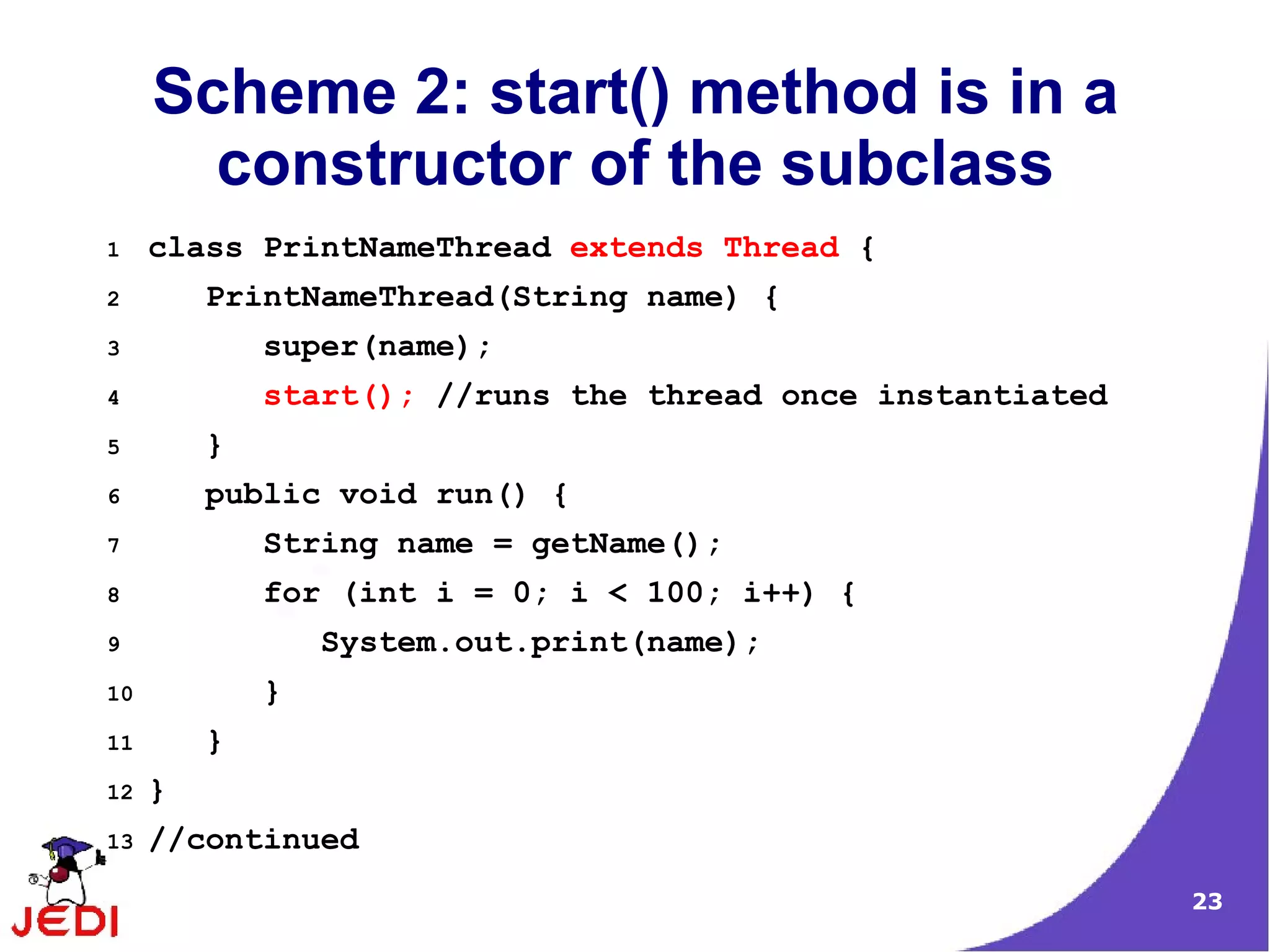 Scheme 2: start() method is in a
       constructor of the subclass
1    class PrintNameThread extends Thread {
2        PrintNameThread(String name) {
3            super(name);
4            start(); //runs the thread once instantiated
5        }
6        public void run() {
7            String name = getName();
8            for (int i = 0; i < 100; i++) {
9                System.out.print(name);
10           }
11       }
12   }
13   //continued
                                                            23
 