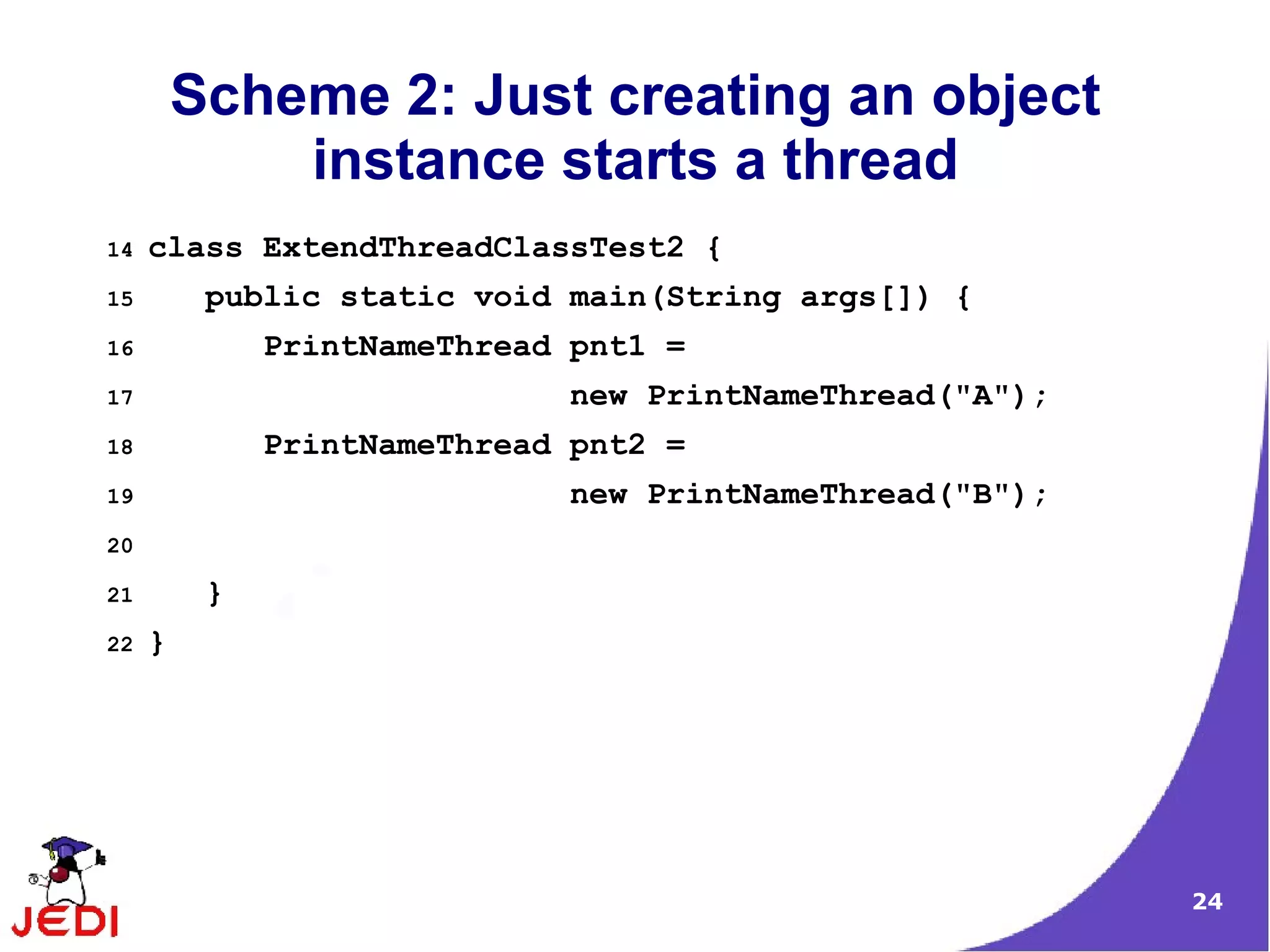 Scheme 2: Just creating an object
             instance starts a thread
14   class ExtendThreadClassTest2 {
15        public static void main(String args[]) {
16            PrintNameThread pnt1 =
17                           new PrintNameThread("A");
18            PrintNameThread pnt2 =
19                           new PrintNameThread("B");
20

21        }
22   }




                                                         24
 