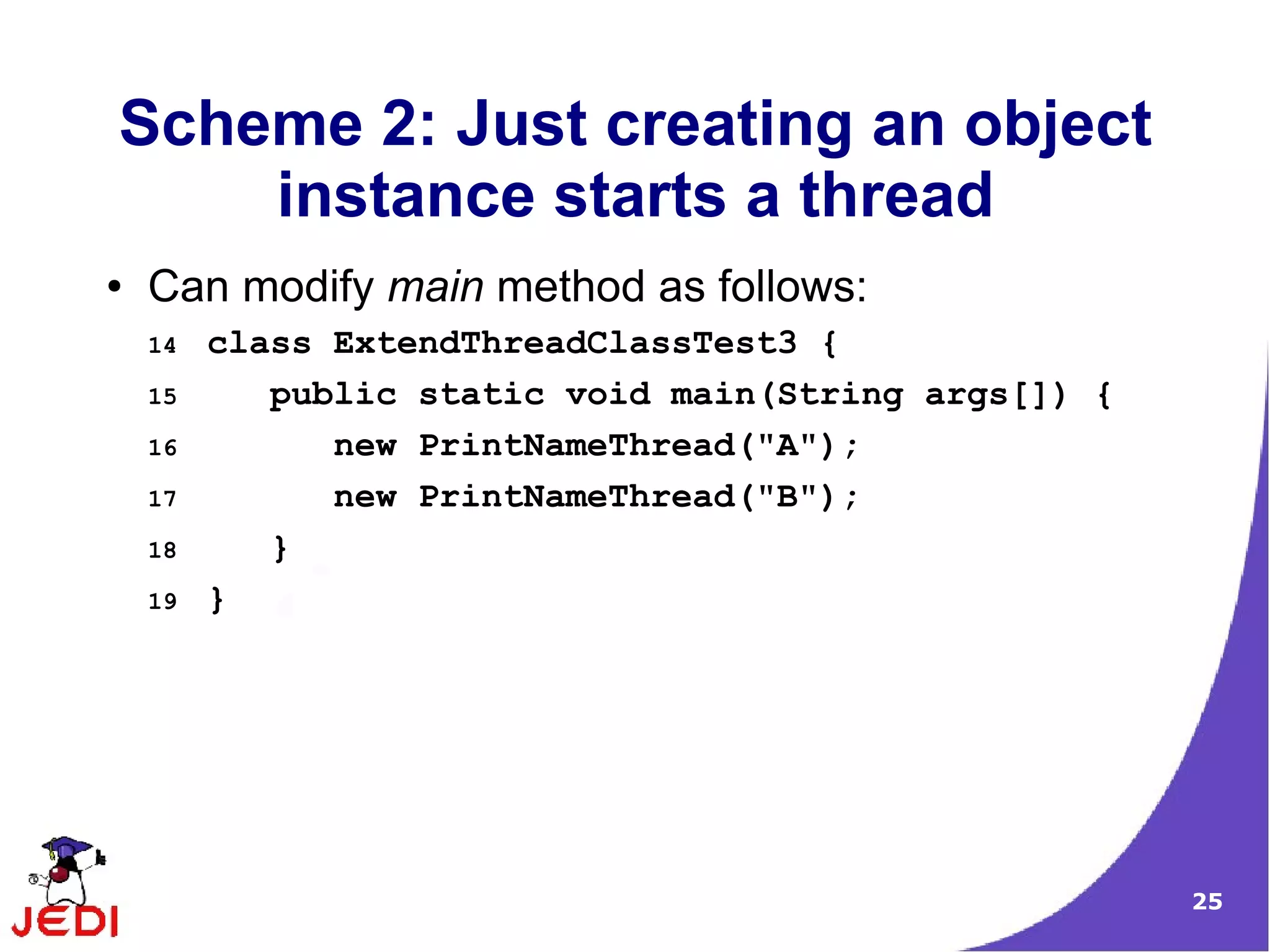 Scheme 2: Just creating an object
    instance starts a thread
●   Can modify main method as follows:
    14   class ExtendThreadClassTest3 {
    15      public static void main(String args[]) {
    16         new PrintNameThread("A");
    17         new PrintNameThread("B");
    18      }
    19   }




                                                       25
 