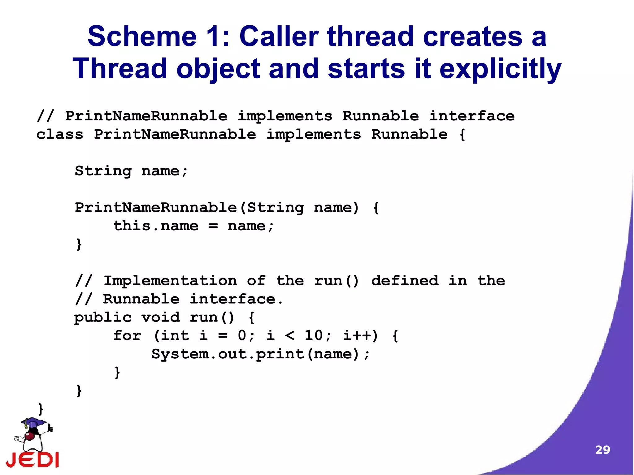 Scheme 1: Caller thread creates a
    Thread object and starts it explicitly
// PrintNameRunnable implements Runnable interface
class PrintNameRunnable implements Runnable {

    String name;

    PrintNameRunnable(String name) {
        this.name = name;
    }

    // Implementation of the run() defined in the
    // Runnable interface.
    public void run() {
        for (int i = 0; i < 10; i++) {
            System.out.print(name);
        }
    }
}

                                                     29
 