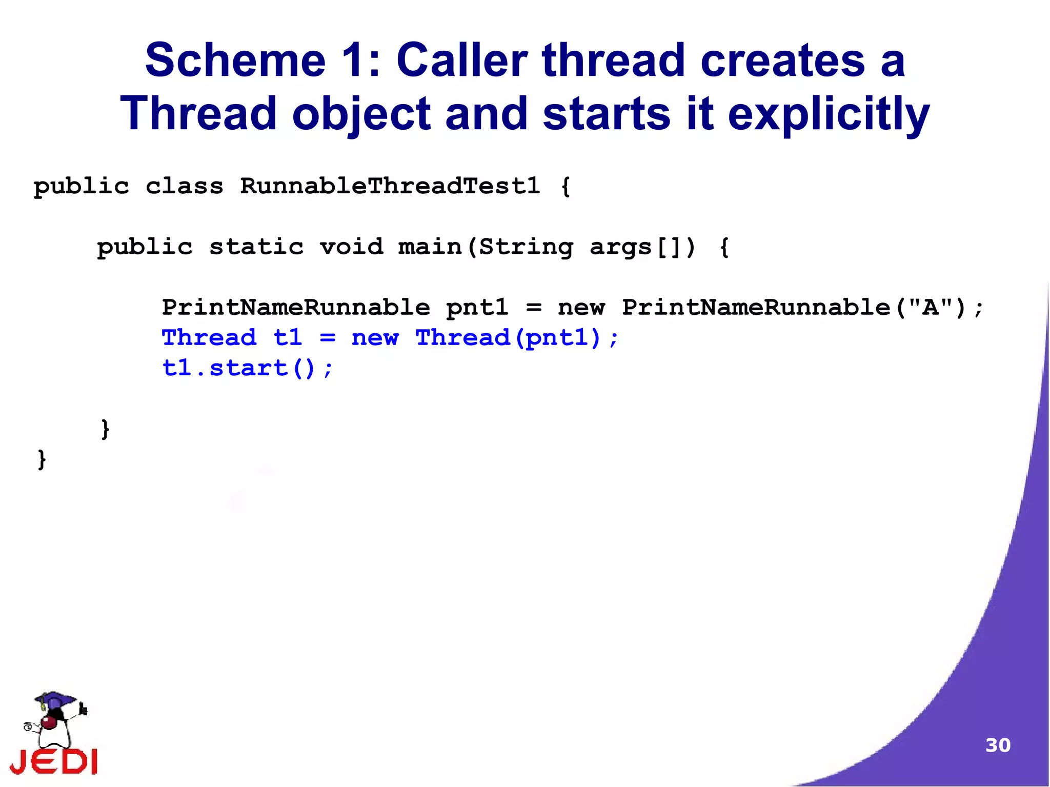 Scheme 1: Caller thread creates a
        Thread object and starts it explicitly
public class RunnableThreadTest1 {

    public static void main(String args[]) {

         PrintNameRunnable pnt1 = new PrintNameRunnable("A");
         Thread t1 = new Thread(pnt1);
         t1.start();

    }
}




                                                            30
 