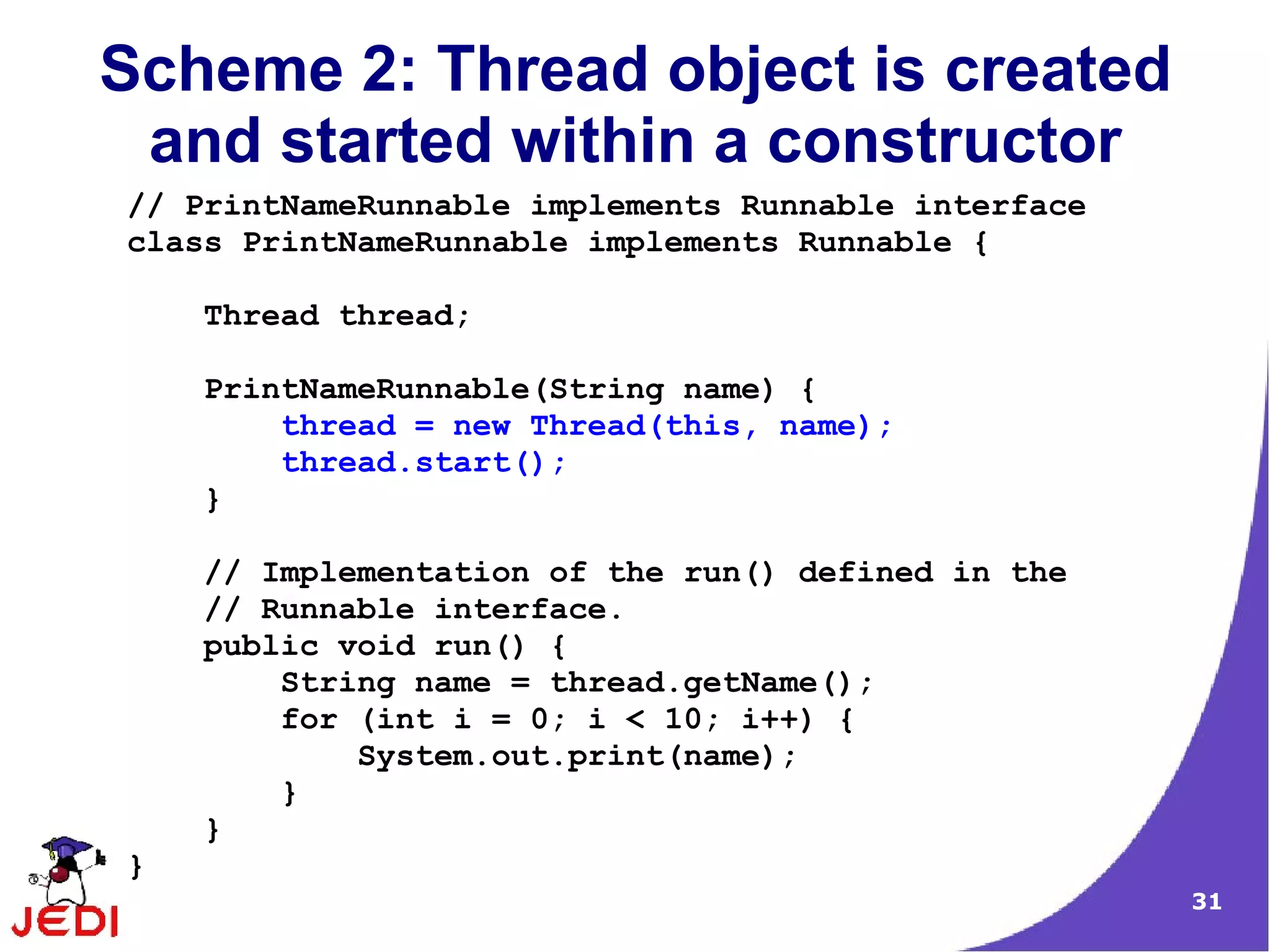 Scheme 2: Thread object is created
 and started within a constructor
// PrintNameRunnable implements Runnable interface
class PrintNameRunnable implements Runnable {

    Thread thread;

    PrintNameRunnable(String name) {
        thread = new Thread(this, name);
        thread.start();
    }

    // Implementation of the run() defined in the
    // Runnable interface.
    public void run() {
        String name = thread.getName();
        for (int i = 0; i < 10; i++) {
            System.out.print(name);
        }
    }
}
                                                     31
 