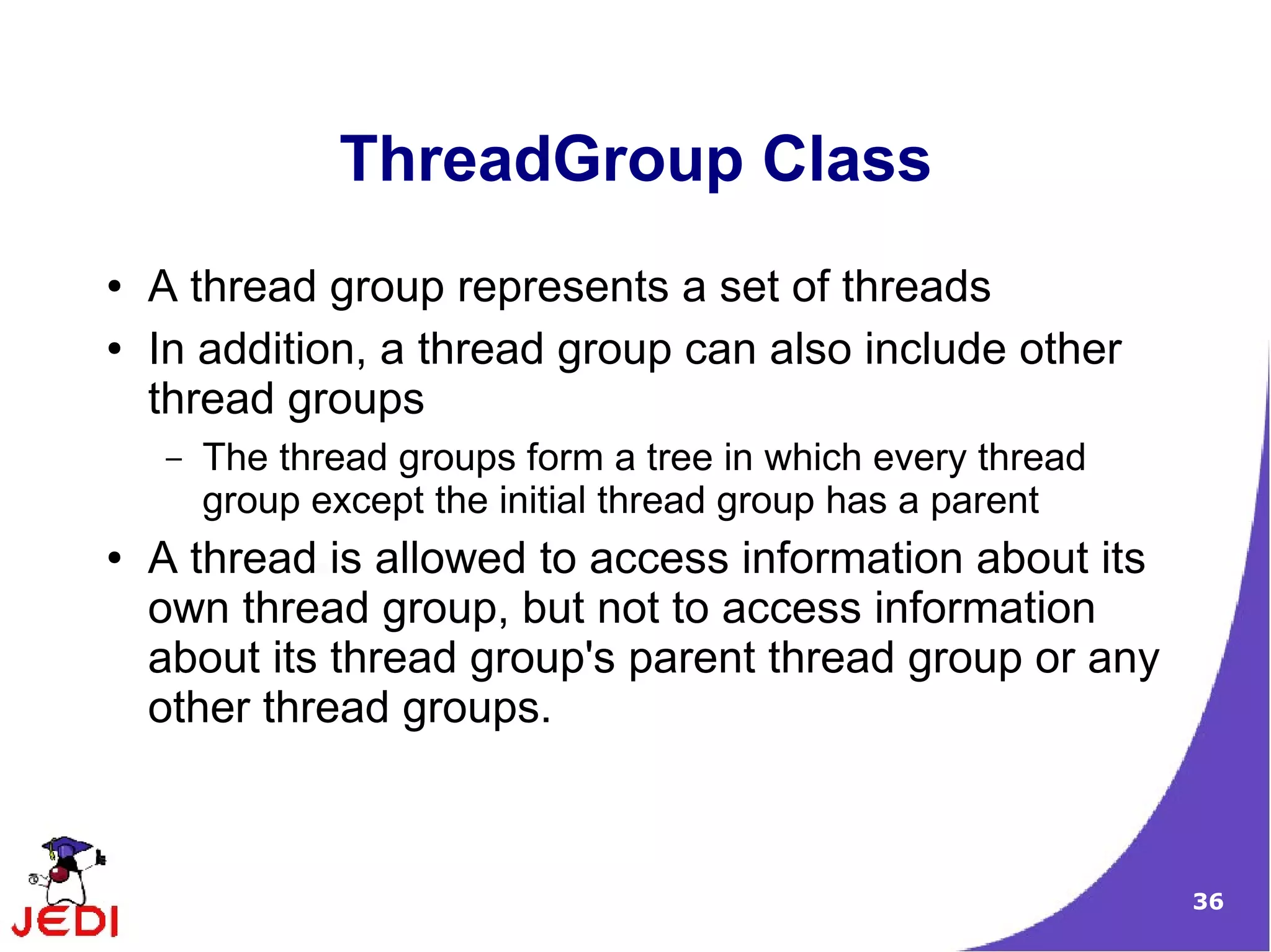 ThreadGroup Class
●   A thread group represents a set of threads
●   In addition, a thread group can also include other
    thread groups
    –   The thread groups form a tree in which every thread
        group except the initial thread group has a parent
●   A thread is allowed to access information about its
    own thread group, but not to access information
    about its thread group's parent thread group or any
    other thread groups.



                                                              36
 