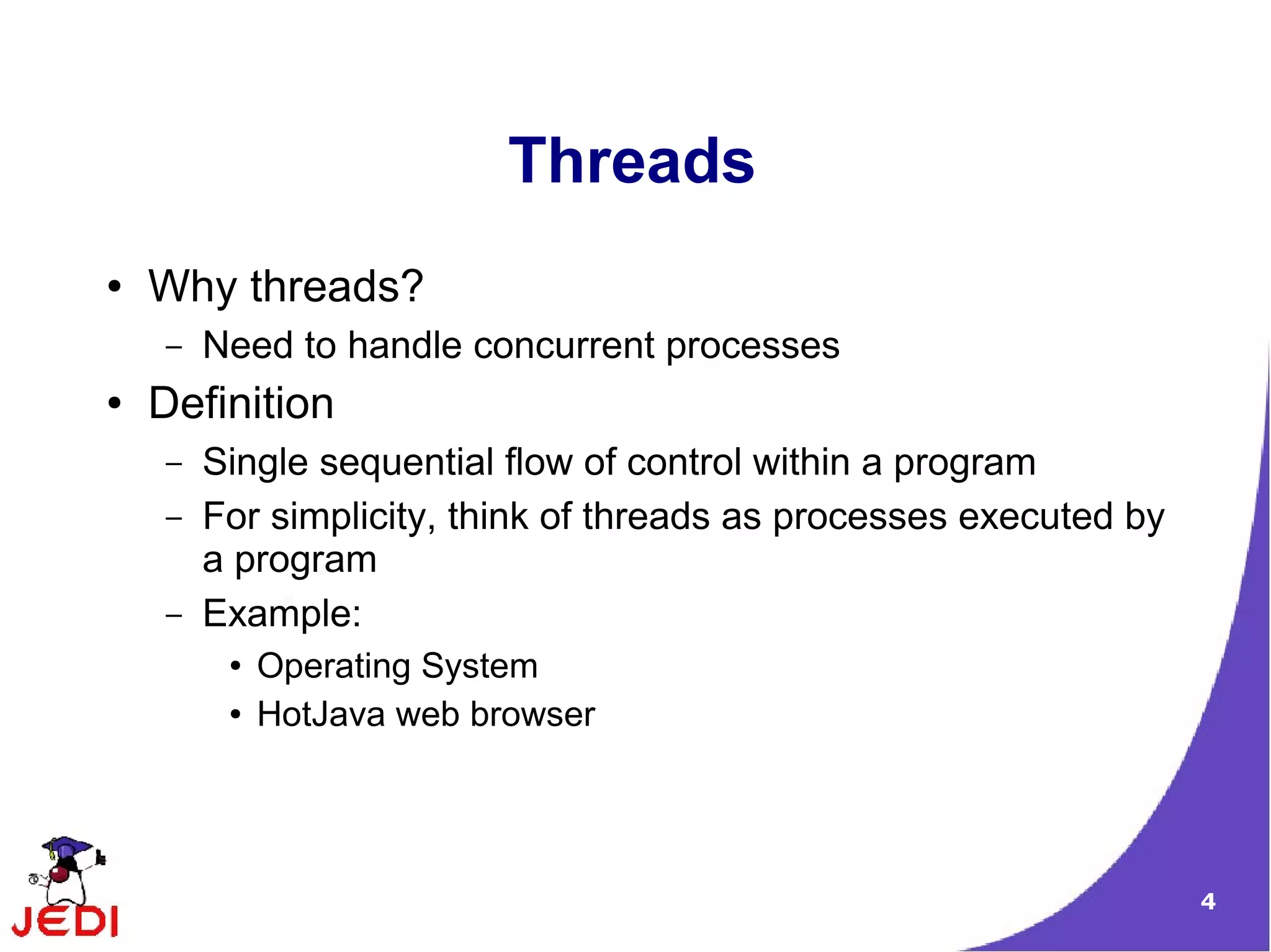 Threads
●   Why threads?
    –   Need to handle concurrent processes
●   Definition
    –   Single sequential flow of control within a program
    –   For simplicity, think of threads as processes executed by
        a program
    –   Example:
         ●   Operating System
         ●   HotJava web browser




                                                                    4
 