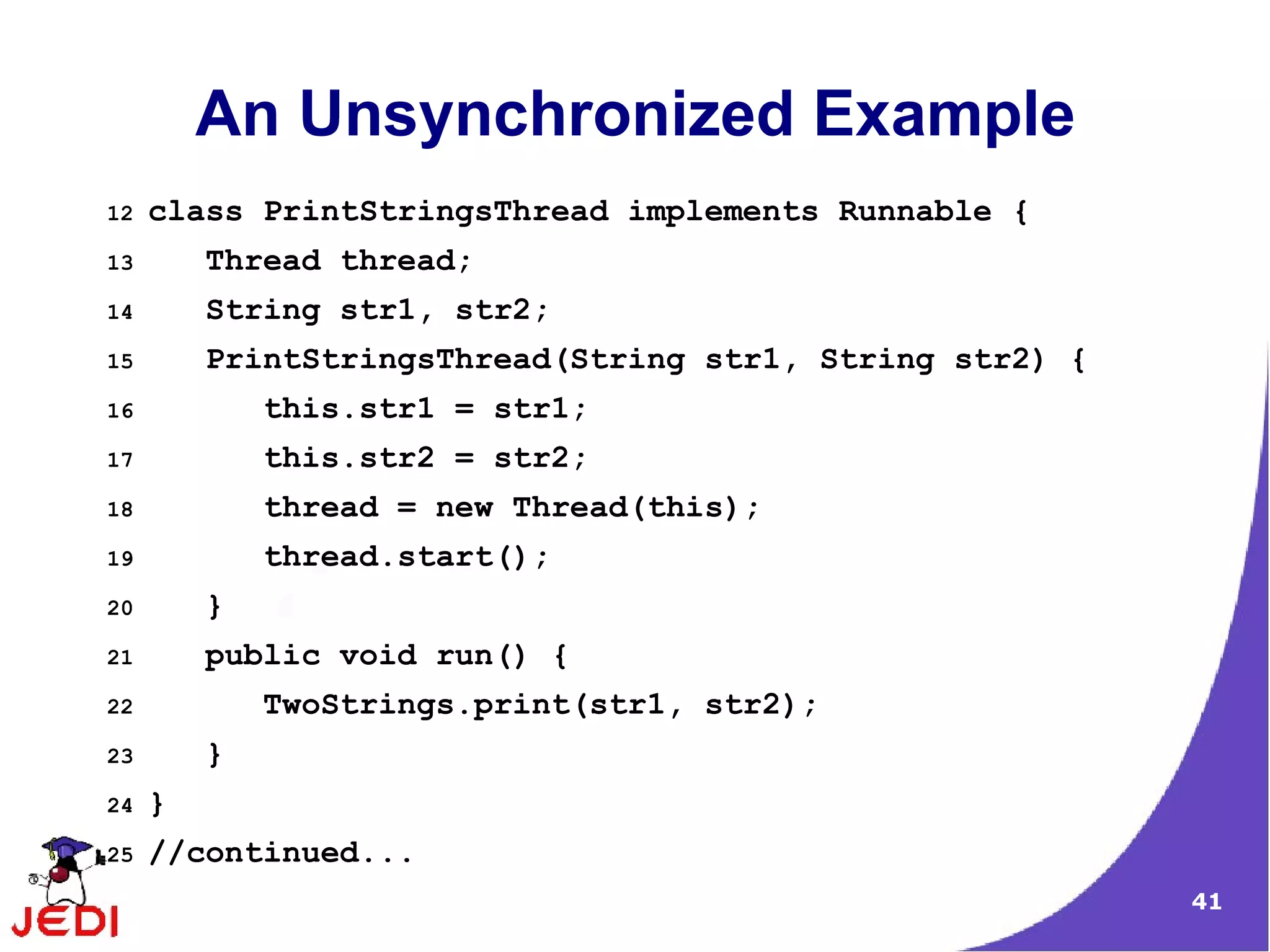 An Unsynchronized Example
12   class PrintStringsThread implements Runnable {
13       Thread thread;
14       String str1, str2;
15       PrintStringsThread(String str1, String str2) {
16           this.str1 = str1;
17           this.str2 = str2;
18           thread = new Thread(this);
19           thread.start();
20       }
21       public void run() {
22           TwoStrings.print(str1, str2);
23       }
24   }
25   //continued...
                                                          41
 