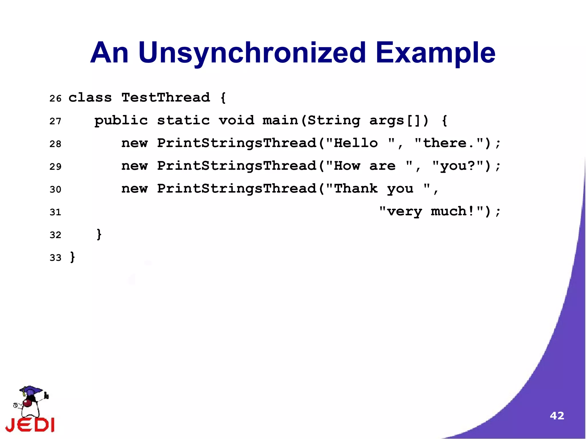 An Unsynchronized Example
26   class TestThread {
27       public static void main(String args[]) {
28           new PrintStringsThread("Hello ", "there.");
29           new PrintStringsThread("How are ", "you?");
30           new PrintStringsThread("Thank you ",
31                                       "very much!");
32       }
33   }




                                                           42
 