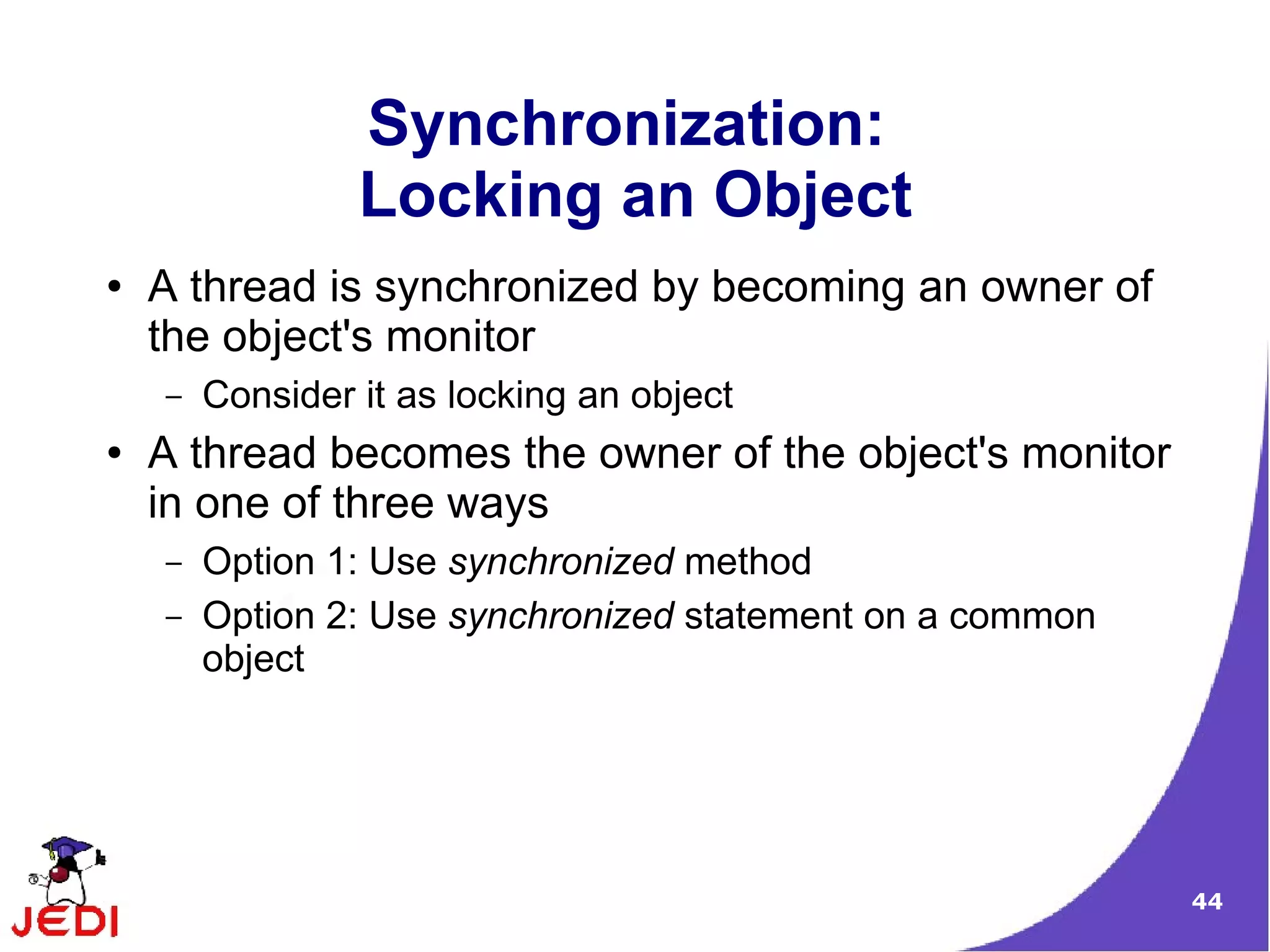 Synchronization:
                 Locking an Object
●   A thread is synchronized by becoming an owner of
    the object's monitor
    –   Consider it as locking an object
●   A thread becomes the owner of the object's monitor
    in one of three ways
    –   Option 1: Use synchronized method
    –   Option 2: Use synchronized statement on a common
        object




                                                           44
 