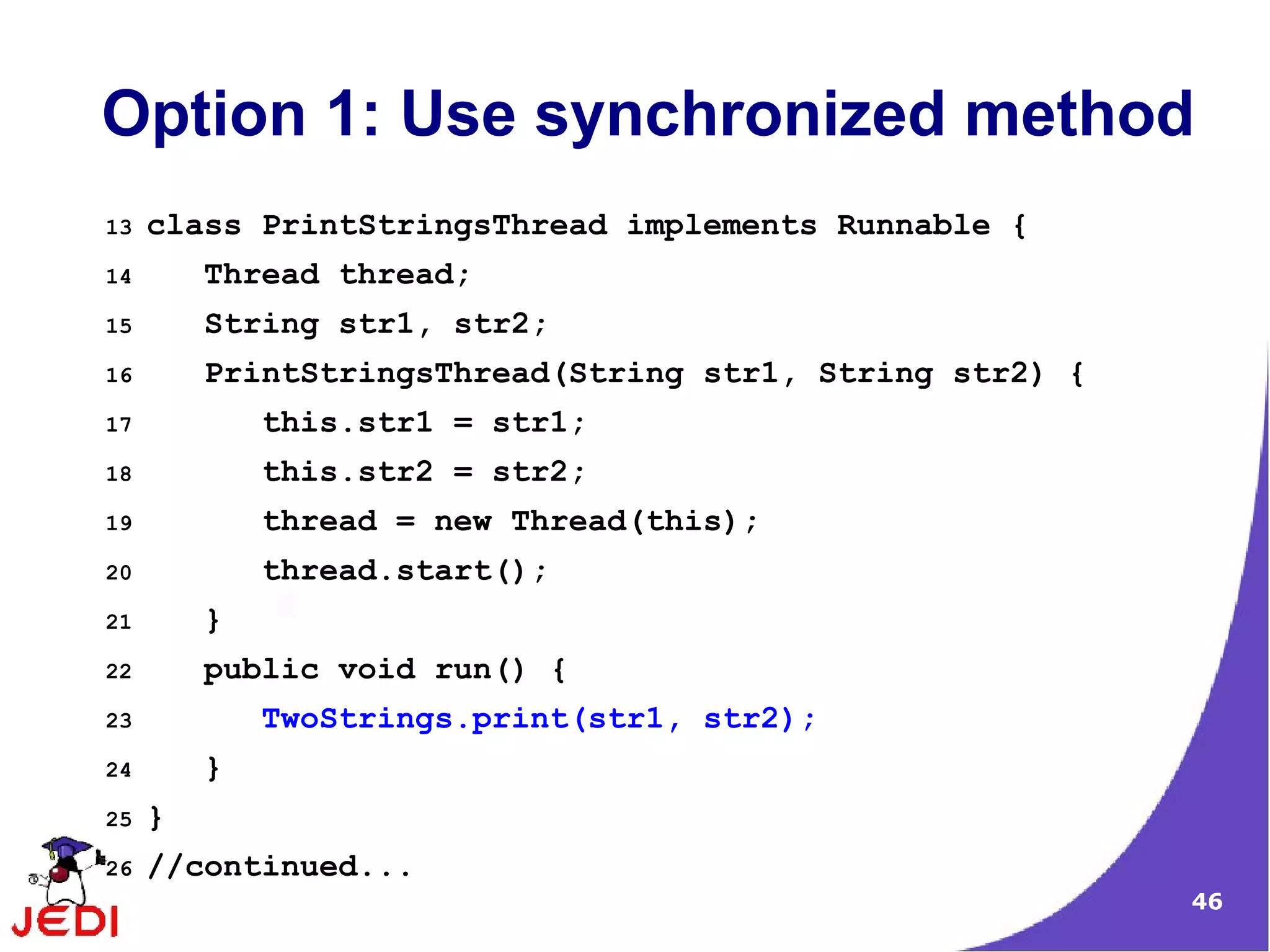 Option 1: Use synchronized method
13   class PrintStringsThread implements Runnable {
14       Thread thread;
15       String str1, str2;
16       PrintStringsThread(String str1, String str2) {
17           this.str1 = str1;
18           this.str2 = str2;
19           thread = new Thread(this);
20           thread.start();
21       }
22       public void run() {
23           TwoStrings.print(str1, str2);
24       }
25   }
26   //continued...
                                                          46
 