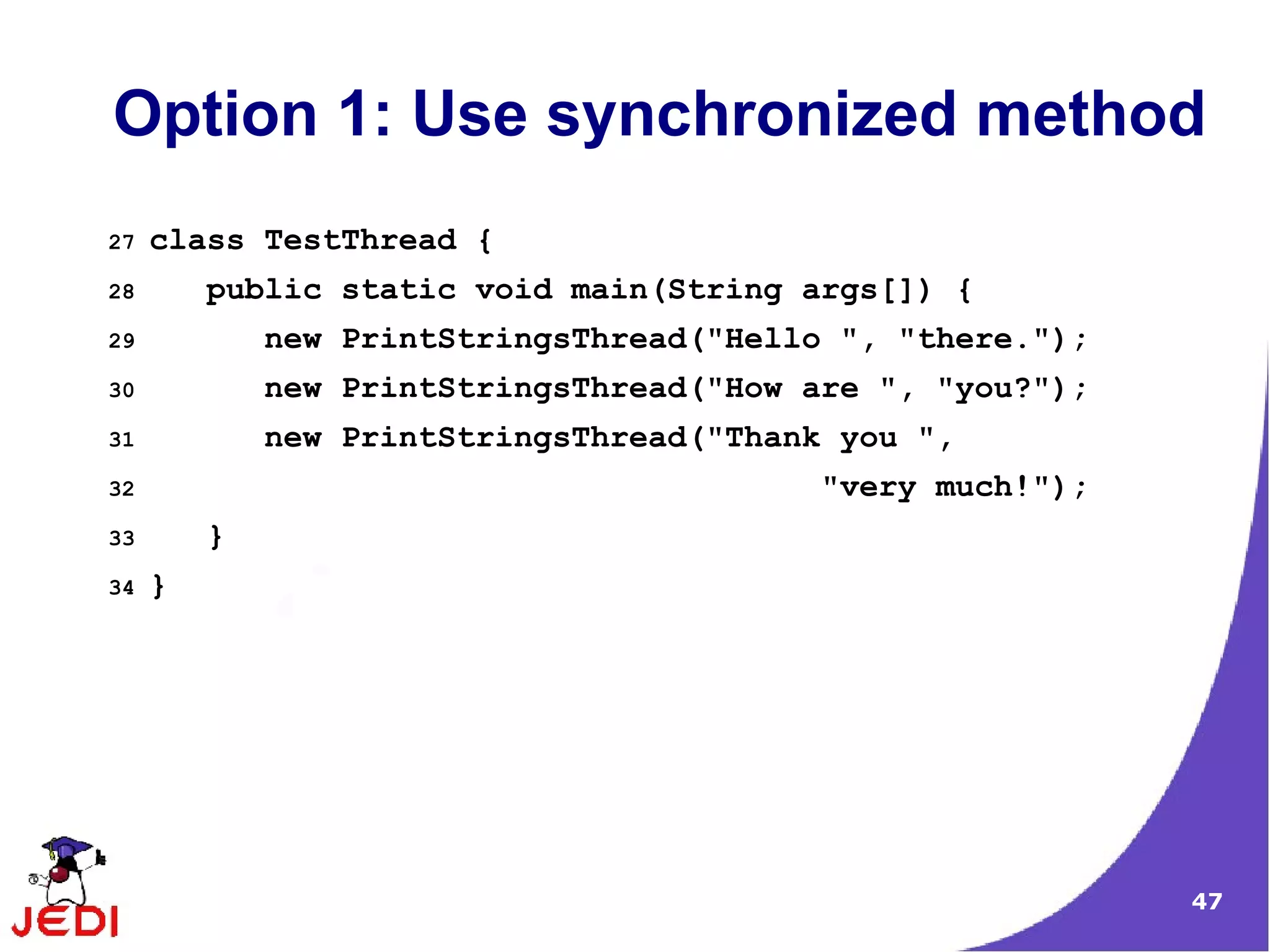 Option 1: Use synchronized method
27   class TestThread {
28       public static void main(String args[]) {
29           new PrintStringsThread("Hello ", "there.");
30           new PrintStringsThread("How are ", "you?");
31           new PrintStringsThread("Thank you ",
32                                        "very much!");
33       }
34   }




                                                           47
 