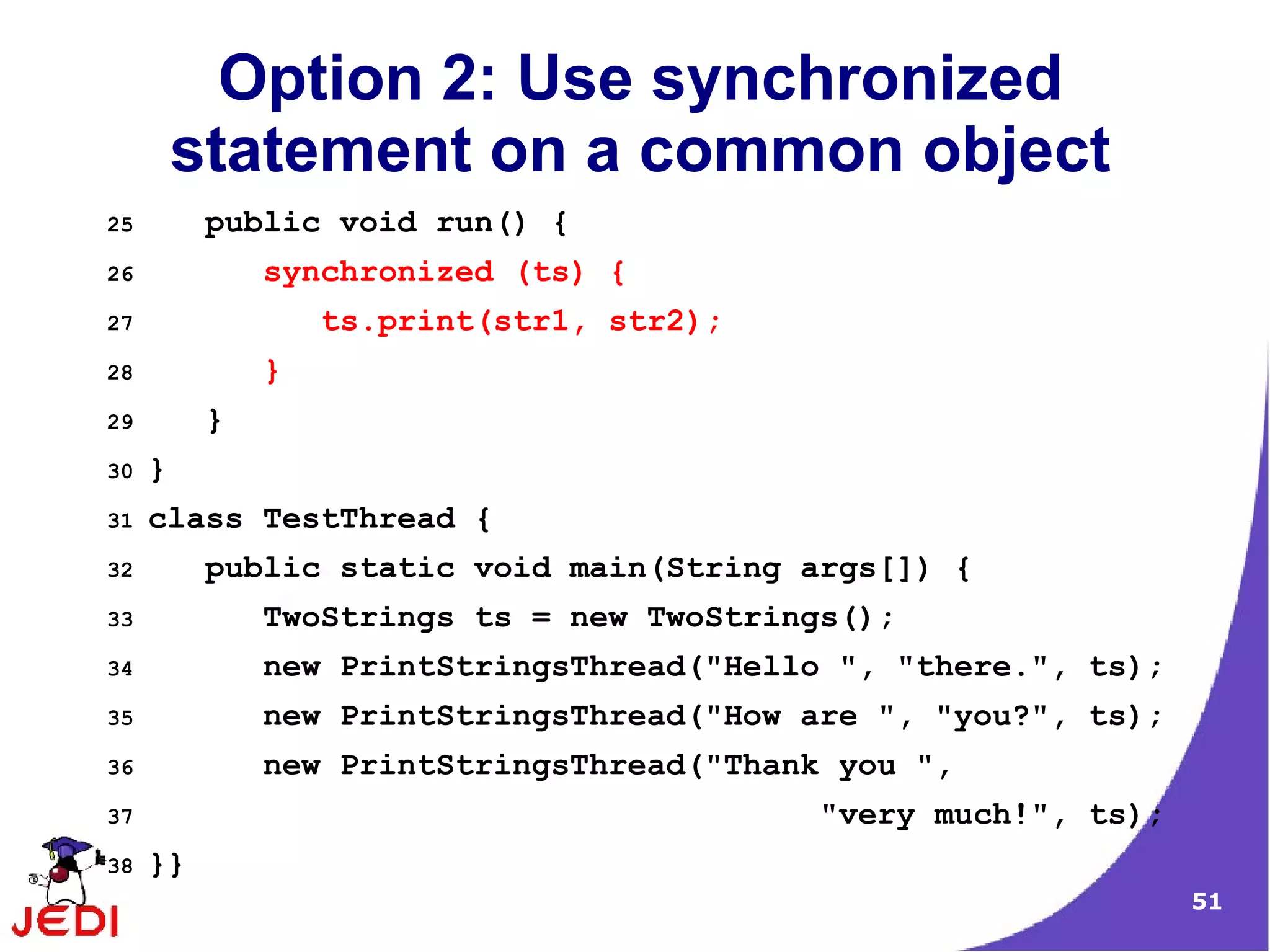Option 2: Use synchronized
         statement on a common object
25        public void run() {
26            synchronized (ts) {
27                ts.print(str1, str2);
28            }
29        }
30   }
31   class TestThread {
32        public static void main(String args[]) {
33            TwoStrings ts = new TwoStrings();
34            new PrintStringsThread("Hello ", "there.", ts);
35            new PrintStringsThread("How are ", "you?", ts);
36            new PrintStringsThread("Thank you ",
37                                         "very much!", ts);
38   }}
                                                                51
 