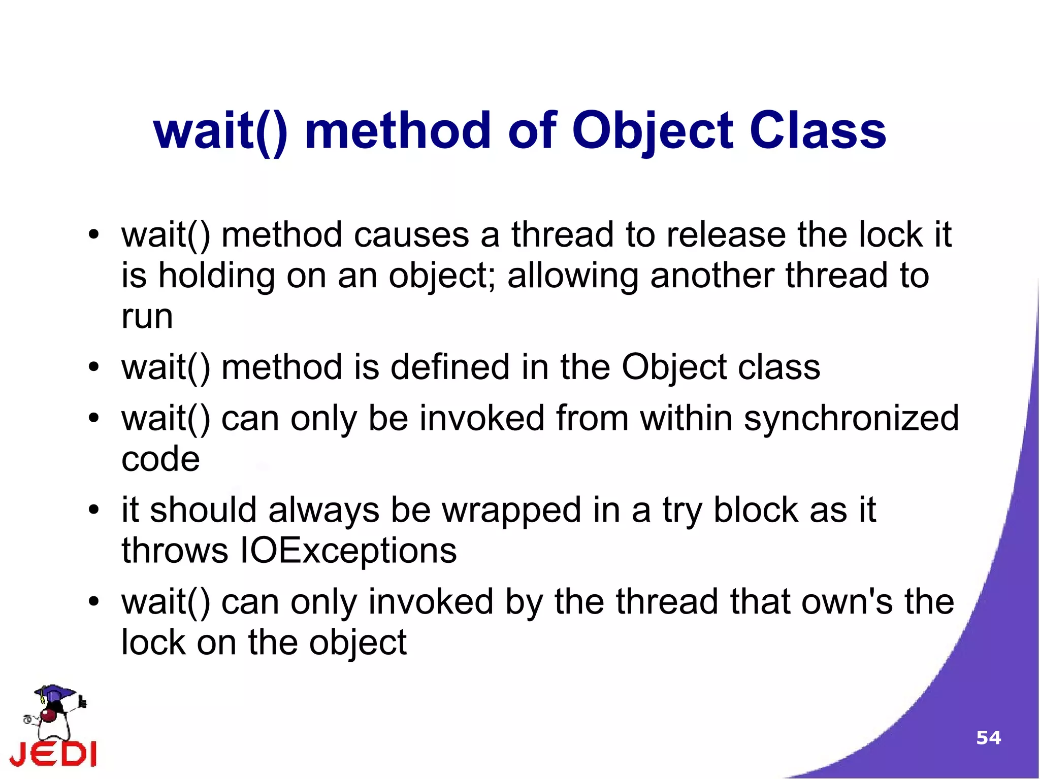 wait() method of Object Class
●   wait() method causes a thread to release the lock it
    is holding on an object; allowing another thread to
    run
●   wait() method is defined in the Object class
●   wait() can only be invoked from within synchronized
    code
●   it should always be wrapped in a try block as it
    throws IOExceptions
●   wait() can only invoked by the thread that own's the
    lock on the object

                                                           54
 