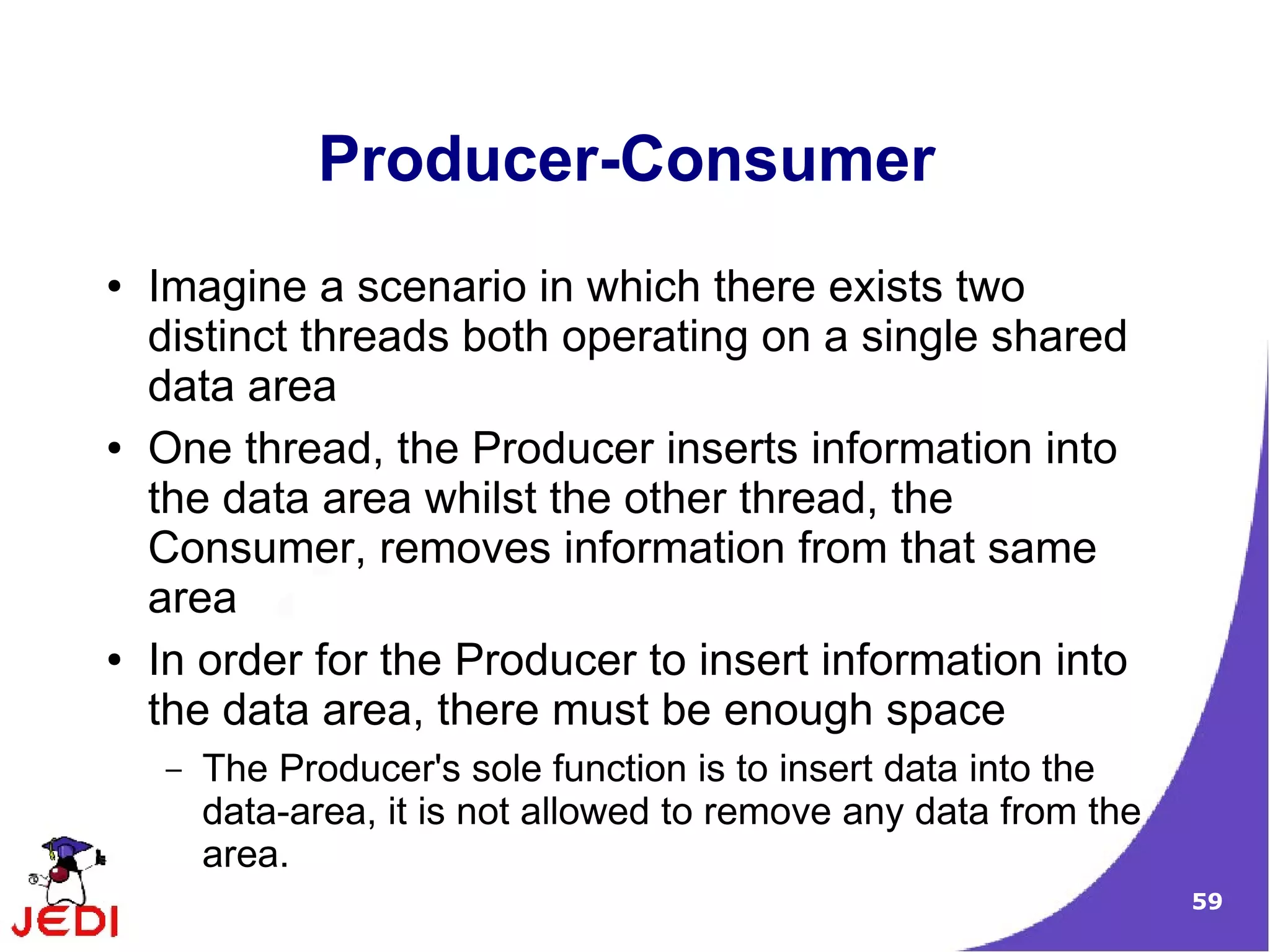 Producer-Consumer
●   Imagine a scenario in which there exists two
    distinct threads both operating on a single shared
    data area
●   One thread, the Producer inserts information into
    the data area whilst the other thread, the
    Consumer, removes information from that same
    area
●   In order for the Producer to insert information into
    the data area, there must be enough space
    –   The Producer's sole function is to insert data into the
        data-area, it is not allowed to remove any data from the
        area.
                                                                   59
 