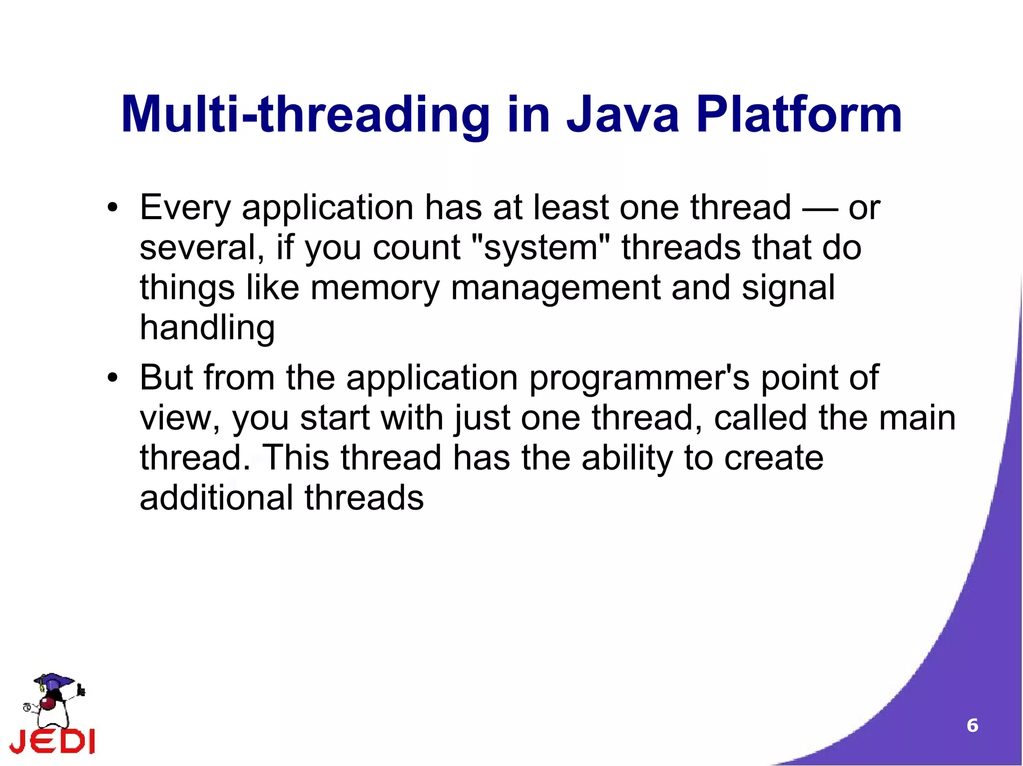 Multi-threading in Java Platform
●   Every application has at least one thread — or
    several, if you count "system" threads that do
    things like memory management and signal
    handling
●   But from the application programmer's point of
    view, you start with just one thread, called the main
    thread. This thread has the ability to create
    additional threads




                                                            6
 
