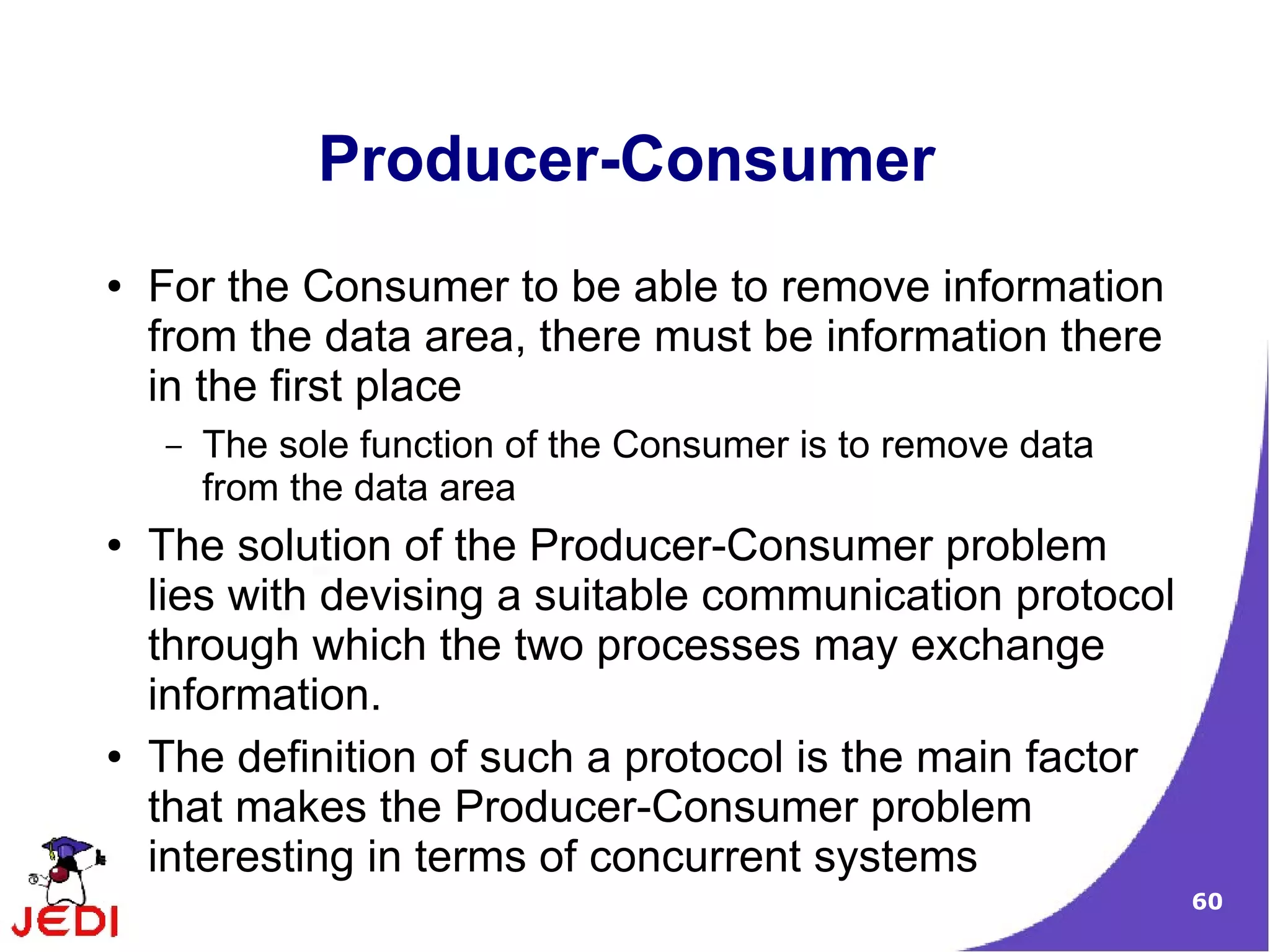 Producer-Consumer
●   For the Consumer to be able to remove information
    from the data area, there must be information there
    in the first place
    –   The sole function of the Consumer is to remove data
        from the data area
●   The solution of the Producer-Consumer problem
    lies with devising a suitable communication protocol
    through which the two processes may exchange
    information.
●   The definition of such a protocol is the main factor
    that makes the Producer-Consumer problem
    interesting in terms of concurrent systems
                                                              60
 