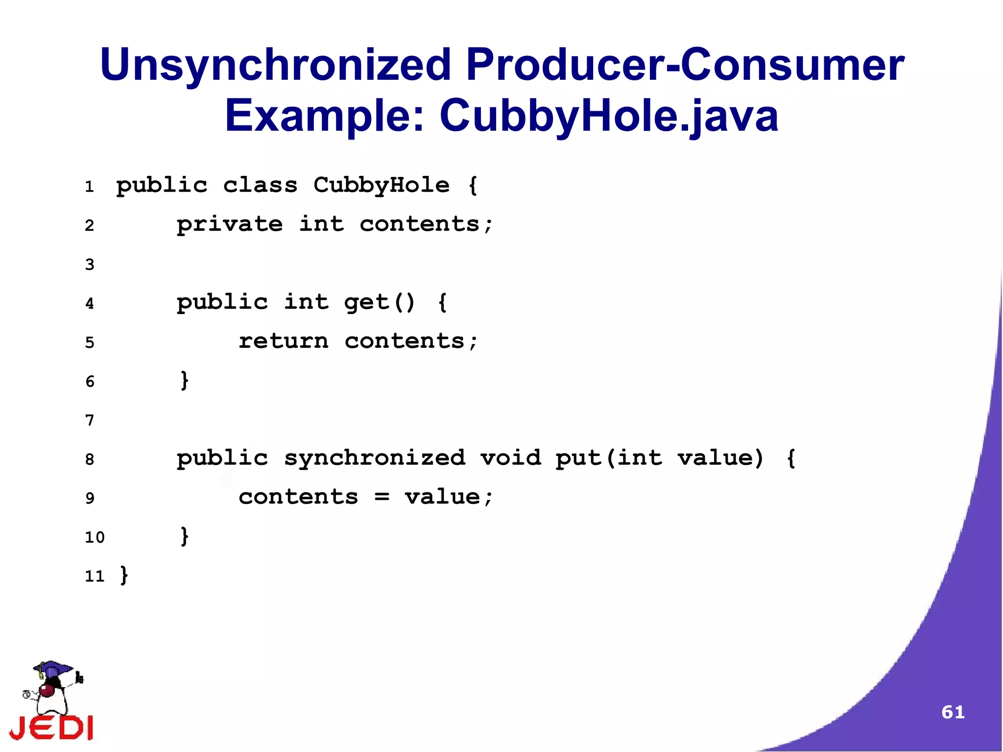 Unsynchronized Producer-Consumer
        Example: CubbyHole.java
1    public class CubbyHole {
2        private int contents;
3

4        public int get() {
5            return contents;
6        }
7

8        public synchronized void put(int value) {
9            contents = value;
10       }
11   }




                                                     61
 