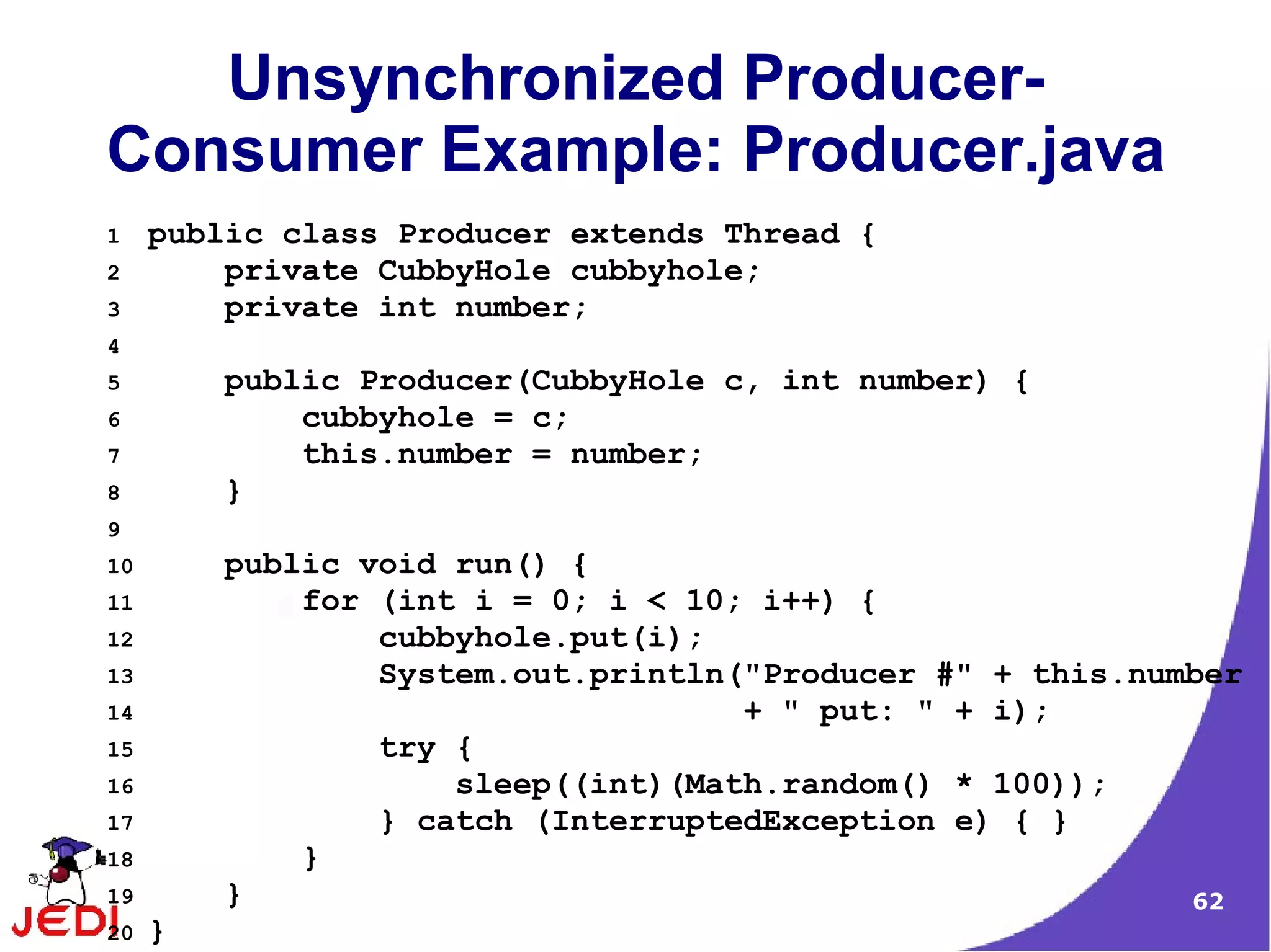 Unsynchronized Producer-
Consumer Example: Producer.java
1    public class Producer extends Thread {
2        private CubbyHole cubbyhole;
3        private int number;
4
5        public Producer(CubbyHole c, int number) {
6            cubbyhole = c;
7            this.number = number;
8        }
9
10       public void run() {
11           for (int i = 0; i < 10; i++) {
12               cubbyhole.put(i);
13               System.out.println("Producer #" + this.number
14                                  + " put: " + i);
15               try {
16                   sleep((int)(Math.random() * 100));
17               } catch (InterruptedException e) { }
18           }
19       }                                                 62
20   }
 
