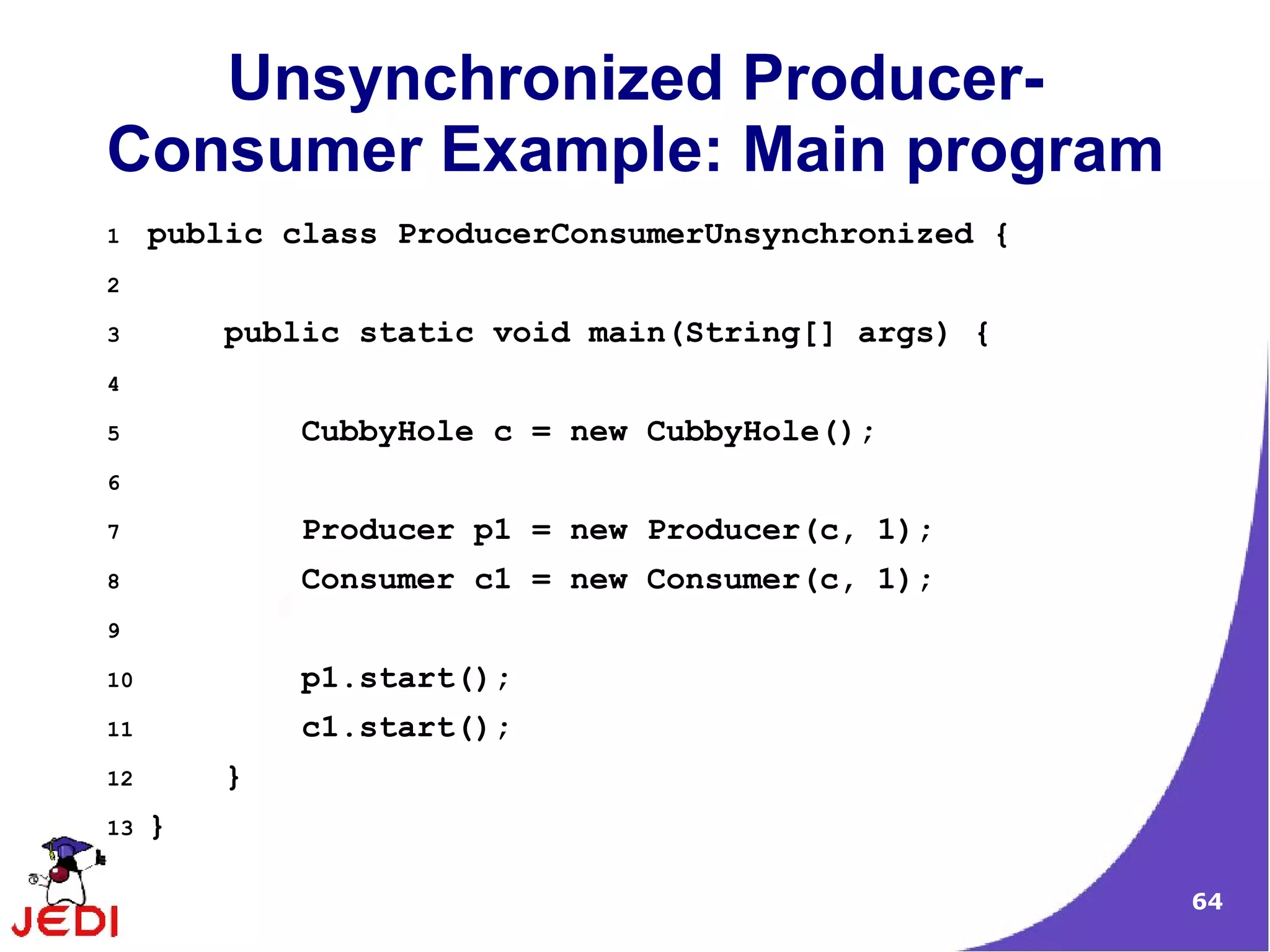 Unsynchronized Producer-
Consumer Example: Main program
1    public class ProducerConsumerUnsynchronized {
2

3        public static void main(String[] args) {
4

5            CubbyHole c = new CubbyHole();
6

7            Producer p1 = new Producer(c, 1);
8            Consumer c1 = new Consumer(c, 1);
9

10           p1.start();
11           c1.start();
12       }
13   }

                                                     64
 