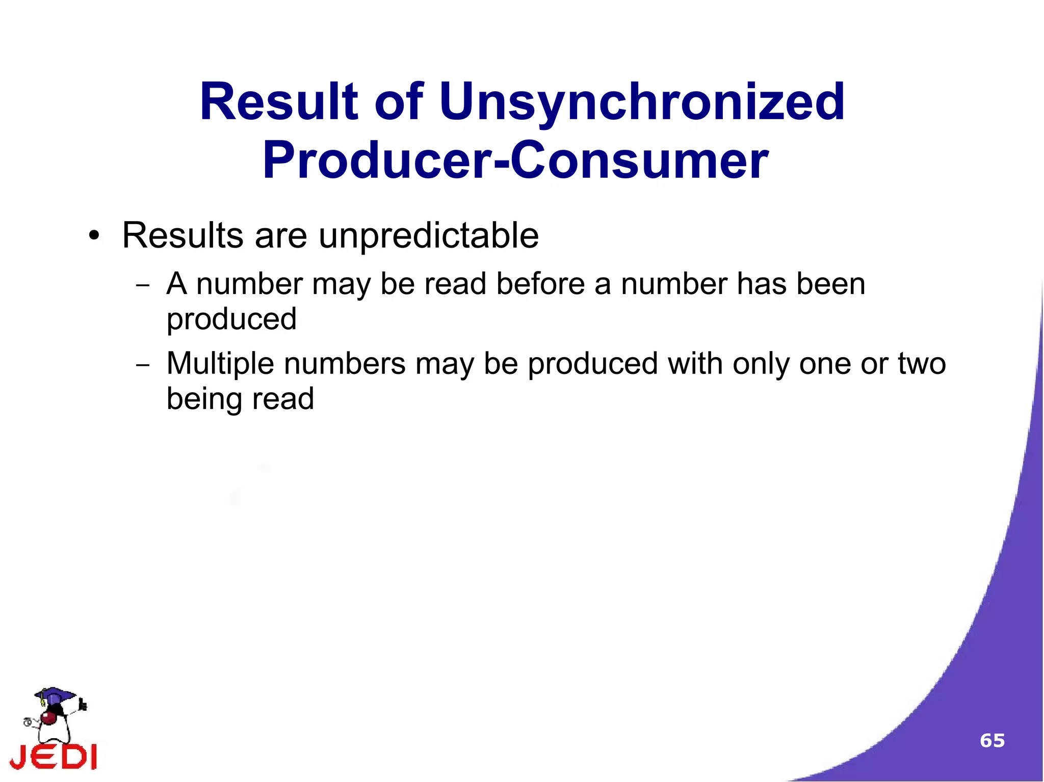 Result of Unsynchronized
            Producer-Consumer
●   Results are unpredictable
    –   A number may be read before a number has been
        produced
    –   Multiple numbers may be produced with only one or two
        being read




                                                                65
 