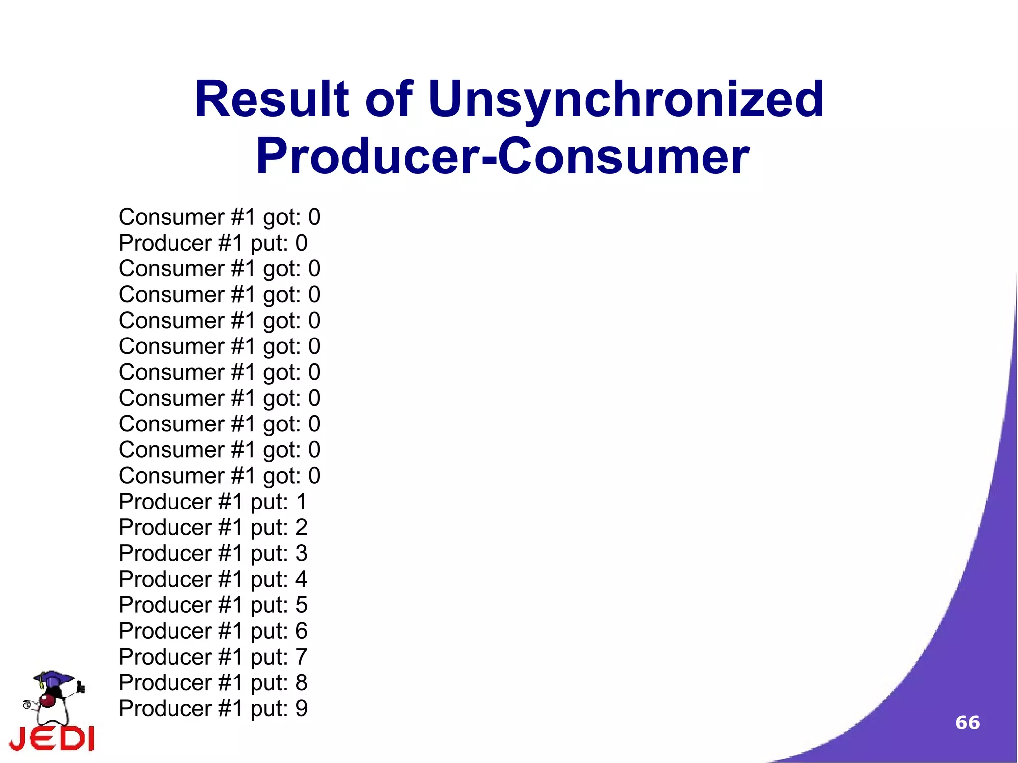 Result of Unsynchronized
        Producer-Consumer
Consumer #1 got: 0
Producer #1 put: 0
Consumer #1 got: 0
Consumer #1 got: 0
Consumer #1 got: 0
Consumer #1 got: 0
Consumer #1 got: 0
Consumer #1 got: 0
Consumer #1 got: 0
Consumer #1 got: 0
Consumer #1 got: 0
Producer #1 put: 1
Producer #1 put: 2
Producer #1 put: 3
Producer #1 put: 4
Producer #1 put: 5
Producer #1 put: 6
Producer #1 put: 7
Producer #1 put: 8
Producer #1 put: 9
                                 66
 