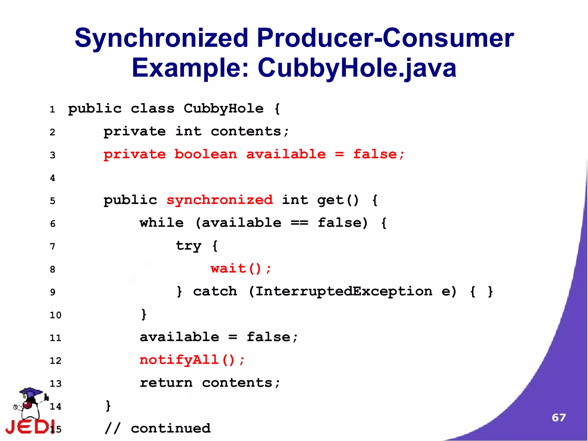 Synchronized Producer-Consumer
         Example: CubbyHole.java
1    public class CubbyHole {
2       private int contents;
3       private boolean available = false;
4

5       public synchronized int get() {
6           while (available == false) {
7               try {
8                   wait();
9               } catch (InterruptedException e) { }
10          }
11          available = false;
12          notifyAll();
13          return contents;
14      }
                                                       67
15      // continued
 