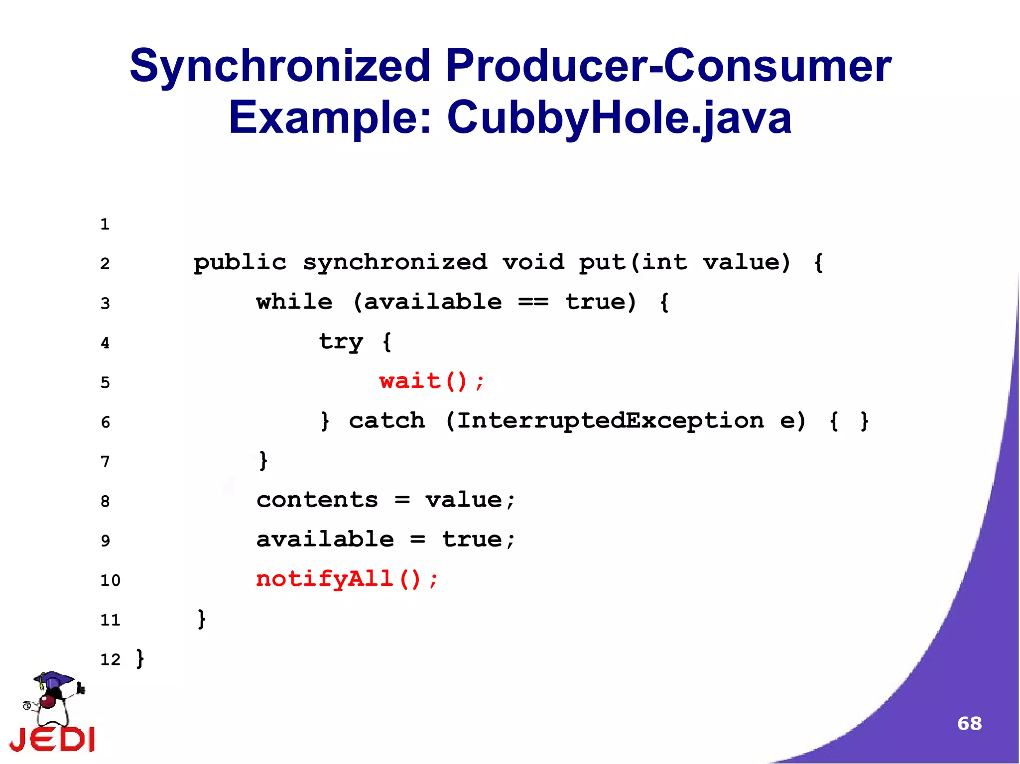 Synchronized Producer-Consumer
         Example: CubbyHole.java

1

2        public synchronized void put(int value) {
3            while (available == true) {
4                try {
5                    wait();
6                } catch (InterruptedException e) { }
7            }
8            contents = value;
9            available = true;
10           notifyAll();
11       }
12   }

                                                        68
 