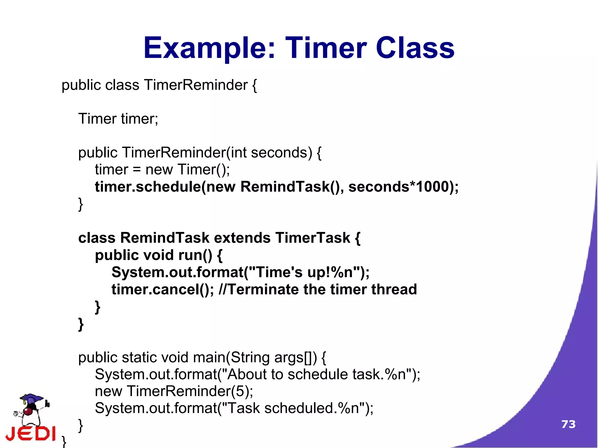 Example: Timer Class
public class TimerReminder {

    Timer timer;

    public TimerReminder(int seconds) {
      timer = new Timer();
      timer.schedule(new RemindTask(), seconds*1000);
    }

    class RemindTask extends TimerTask {
      public void run() {
        System.out.format("Time's up!%n");
        timer.cancel(); //Terminate the timer thread
      }
    }

    public static void main(String args[]) {
      System.out.format("About to schedule task.%n");
      new TimerReminder(5);
      System.out.format("Task scheduled.%n");
    }                                                   73
}
 