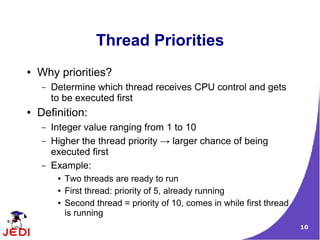 Thread Priorities
●   Why priorities?
    –   Determine which thread receives CPU control and gets
        to be executed first
●   Definition:
    –   Integer value ranging from 1 to 10
    –   Higher the thread priority → larger chance of being
        executed first
    –   Example:
         ●   Two threads are ready to run
         ●   First thread: priority of 5, already running
         ●   Second thread = priority of 10, comes in while first thread
             is running
                                                                           10
 