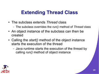 Extending Thread Class
●   The subclass extends Thread class
    –   The subclass overrides the run() method of Thread class
●   An object instance of the subclass can then be
    created
●   Calling the start() method of the object instance
    starts the execution of the thread
    –   Java runtime starts the execution of the thread by
        calling run() method of object instance




                                                                  19
 