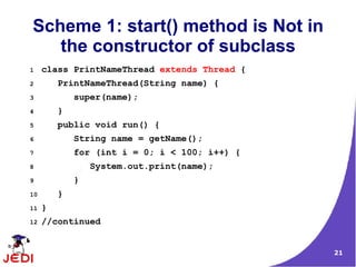 Scheme 1: start() method is Not in
   the constructor of subclass
1    class PrintNameThread extends Thread {
2        PrintNameThread(String name) {
3            super(name);
4        }
5        public void run() {
6            String name = getName();
7            for (int i = 0; i < 100; i++) {
8                System.out.print(name);
9            }
10       }
11   }
12   //continued


                                               21
 