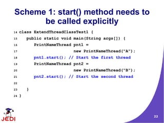 Scheme 1: start() method needs to
      be called explicitly
14   class ExtendThreadClassTest1 {
15       public static void main(String args[]) {
16           PrintNameThread pnt1 =
17                          new PrintNameThread("A");
18           pnt1.start(); // Start the first thread
19           PrintNameThread pnt2 =
20                          new PrintNameThread("B");
21           pnt2.start(); // Start the second thread
22

23       }
24   }



                                                        22
 