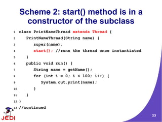 Scheme 2: start() method is in a
       constructor of the subclass
1    class PrintNameThread extends Thread {
2        PrintNameThread(String name) {
3            super(name);
4            start(); //runs the thread once instantiated
5        }
6        public void run() {
7            String name = getName();
8            for (int i = 0; i < 100; i++) {
9                System.out.print(name);
10           }
11       }
12   }
13   //continued
                                                            23
 