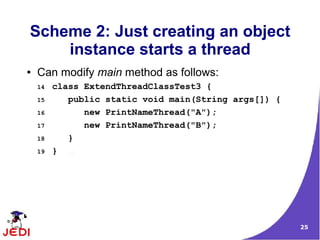 Scheme 2: Just creating an object
    instance starts a thread
●   Can modify main method as follows:
    14   class ExtendThreadClassTest3 {
    15      public static void main(String args[]) {
    16         new PrintNameThread("A");
    17         new PrintNameThread("B");
    18      }
    19   }




                                                       25
 