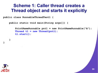 Scheme 1: Caller thread creates a
        Thread object and starts it explicitly
public class RunnableThreadTest1 {

    public static void main(String args[]) {

         PrintNameRunnable pnt1 = new PrintNameRunnable("A");
         Thread t1 = new Thread(pnt1);
         t1.start();

    }
}




                                                            30
 