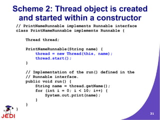 Scheme 2: Thread object is created
 and started within a constructor
// PrintNameRunnable implements Runnable interface
class PrintNameRunnable implements Runnable {

    Thread thread;

    PrintNameRunnable(String name) {
        thread = new Thread(this, name);
        thread.start();
    }

    // Implementation of the run() defined in the
    // Runnable interface.
    public void run() {
        String name = thread.getName();
        for (int i = 0; i < 10; i++) {
            System.out.print(name);
        }
    }
}
                                                     31
 