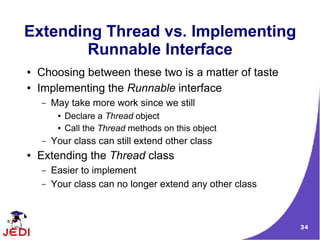 Extending Thread vs. Implementing
        Runnable Interface
●   Choosing between these two is a matter of taste
●   Implementing the Runnable interface
    –   May take more work since we still
         ●   Declare a Thread object
         ●   Call the Thread methods on this object
    –   Your class can still extend other class
●   Extending the Thread class
    –   Easier to implement
    –   Your class can no longer extend any other class



                                                          34
 
