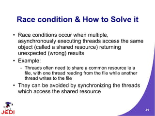 Race condition & How to Solve it
●   Race conditions occur when multiple,
    asynchronously executing threads access the same
    object (called a shared resource) returning
    unexpected (wrong) results
●   Example:
    –   Threads often need to share a common resource ie a
        file, with one thread reading from the file while another
        thread writes to the file
●   They can be avoided by synchronizing the threads
    which access the shared resource


                                                                    39
 