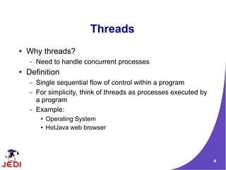 Threads
●   Why threads?
    –   Need to handle concurrent processes
●   Definition
    –   Single sequential flow of control within a program
    –   For simplicity, think of threads as processes executed by
        a program
    –   Example:
         ●   Operating System
         ●   HotJava web browser




                                                                    4
 