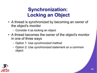Synchronization:
                 Locking an Object
●   A thread is synchronized by becoming an owner of
    the object's monitor
    –   Consider it as locking an object
●   A thread becomes the owner of the object's monitor
    in one of three ways
    –   Option 1: Use synchronized method
    –   Option 2: Use synchronized statement on a common
        object




                                                           44
 