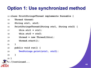 Option 1: Use synchronized method
13   class PrintStringsThread implements Runnable {
14       Thread thread;
15       String str1, str2;
16       PrintStringsThread(String str1, String str2) {
17           this.str1 = str1;
18           this.str2 = str2;
19           thread = new Thread(this);
20           thread.start();
21       }
22       public void run() {
23           TwoStrings.print(str1, str2);
24       }
25   }
26   //continued...
                                                          46
 
