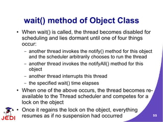 wait() method of Object Class
●   When wait() is called, the thread becomes disabled for
    scheduling and lies dormant until one of four things
    occur:
    –   another thread invokes the notify() method for this object
        and the scheduler arbitrarily chooses to run the thread
    –   another thread invokes the notifyAll() method for this
        object
    –   another thread interrupts this thread
    –   the specified wait() time elapses
●   When one of the above occurs, the thread becomes re-
    available to the Thread scheduler and competes for a
    lock on the object
●   Once it regains the lock on the object, everything
    resumes as if no suspension had occurred             55
 