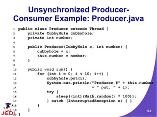 Unsynchronized Producer-
Consumer Example: Producer.java
1    public class Producer extends Thread {
2        private CubbyHole cubbyhole;
3        private int number;
4
5        public Producer(CubbyHole c, int number) {
6            cubbyhole = c;
7            this.number = number;
8        }
9
10       public void run() {
11           for (int i = 0; i < 10; i++) {
12               cubbyhole.put(i);
13               System.out.println("Producer #" + this.number
14                                  + " put: " + i);
15               try {
16                   sleep((int)(Math.random() * 100));
17               } catch (InterruptedException e) { }
18           }
19       }                                                 62
20   }
 