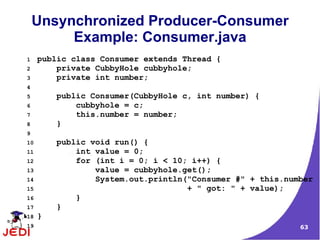 Unsynchronized Producer-Consumer
         Example: Consumer.java
1    public class Consumer extends Thread {
2        private CubbyHole cubbyhole;
3        private int number;
4
5        public Consumer(CubbyHole c, int number) {
6            cubbyhole = c;
7            this.number = number;
8        }
9
10       public void run() {
11           int value = 0;
12           for (int i = 0; i < 10; i++) {
13               value = cubbyhole.get();
14               System.out.println("Consumer #" + this.number
15                                  + " got: " + value);
16           }
17       }
18   }
19                                                         63
 