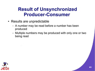 Result of Unsynchronized
            Producer-Consumer
●   Results are unpredictable
    –   A number may be read before a number has been
        produced
    –   Multiple numbers may be produced with only one or two
        being read




                                                                65
 