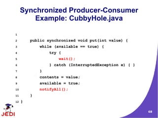 Synchronized Producer-Consumer
         Example: CubbyHole.java

1

2        public synchronized void put(int value) {
3            while (available == true) {
4                try {
5                    wait();
6                } catch (InterruptedException e) { }
7            }
8            contents = value;
9            available = true;
10           notifyAll();
11       }
12   }

                                                        68
 