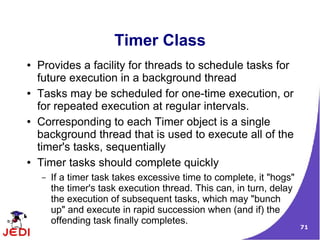 Timer Class
●   Provides a facility for threads to schedule tasks for
    future execution in a background thread
●   Tasks may be scheduled for one-time execution, or
    for repeated execution at regular intervals.
●   Corresponding to each Timer object is a single
    background thread that is used to execute all of the
    timer's tasks, sequentially
●   Timer tasks should complete quickly
    –   If a timer task takes excessive time to complete, it "hogs"
        the timer's task execution thread. This can, in turn, delay
        the execution of subsequent tasks, which may "bunch
        up" and execute in rapid succession when (and if) the
        offending task finally completes.
                                                                      71
 