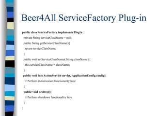 Beer4All ServiceFactory Plug-in
public class ServiceFactory implements PlugIn {
    private String serviceClassName = null;
    public String getServiceClassName(){
        return serviceClassName;
    }
    public void setServiceClassName( String className ){
        this.serviceClassName = className;
    }
public void init(ActionServlet servlet, ApplicationConfig config){
        // Perform initialization functionality here
    }
    public void destroy(){
        // Perform shutdown functionality here
    }
}
 