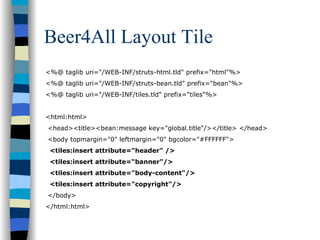 Beer4All Layout Tile
<%@ taglib uri="/WEB-INF/struts-html.tld" prefix="html"%>
<%@ taglib uri="/WEB-INF/struts-bean.tld" prefix="bean"%>
<%@ taglib uri="/WEB-INF/tiles.tld" prefix="tiles"%>


<html:html>
<head><title><bean:message key="global.title"/></title> </head>
<body topmargin="0" leftmargin="0" bgcolor="#FFFFFF">
 <tiles:insert attribute="header" />
 <tiles:insert attribute=“banner"/>
 <tiles:insert attribute="body-content"/>
 <tiles:insert attribute="copyright"/>
</body>
</html:html>
 