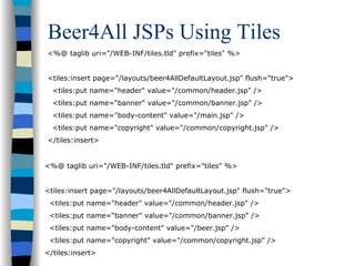 Beer4All JSPs Using Tiles
<%@ taglib uri="/WEB-INF/tiles.tld" prefix="tiles" %>


<tiles:insert page="/layouts/beer4AllDefaultLayout.jsp" flush="true">
  <tiles:put name="header" value="/common/header.jsp" />
  <tiles:put name=“banner" value="/common/banner.jsp" />
  <tiles:put name="body-content" value="/main.jsp" />
  <tiles:put name="copyright" value="/common/copyright.jsp" />
</tiles:insert>


<%@ taglib uri="/WEB-INF/tiles.tld" prefix="tiles" %>


<tiles:insert page="/layouts/beer4AllDefaultLayout.jsp" flush="true">
 <tiles:put name="header" value="/common/header.jsp" />
 <tiles:put name=“banner" value="/common/banner.jsp" />
 <tiles:put name="body-content" value="/beer.jsp" />
 <tiles:put name="copyright" value="/common/copyright.jsp" />
</tiles:insert>
 